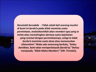 Rasululah bersabda : Tidak sekali-kali seorang muslim
di bumi ini berdo’a pada Allah meminta suatu
permintaan, melainkanAllah akan memberi apa yang ia
minta atau memalingkan darinya suatu kejahatan
yang semisal dengan permintaannya, selagi ia tidak
berdo’a meminta suatu dosa atau memutuskan
silaturahmi.” Maka ada seseorang berkata, “kalau
demikian, kami akan memperbanyak (berdo’a).” Beliau
menjawab, “Allah Maha Memberi.” (HR. Tirmidzi),
 
