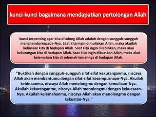 "Buktikan dengan sungguh-sungguh sifat-sifat kekuranganmu, niscaya
Allah akan membantumu dengan sifat-sifat kesempurnaan-Nya. Akuilah
kehinaanmu, niscaya Allah menolongmu dengan kemuliaan-Nya.
Akuilah kekuranganmu, niscaya Allah menolongmu dengan kekuasaan-
Nya. Akuilah kelemahanmu, niscaya Allah akan menolongmu dengan
kekuatan-Nya."
kunci terpenting agar kita ditolong Allah adalah dengan sungguh-sungguh
menghamba kepada-Nya. Saat kita ingin dimuliakan Allah, maka akuilah
kehinaan kita di hadapan Allah. Saat kita ingin dilebihkan, maka akui
kekurangan kita di hadapan Allah. Saat kita ingin dikuatkan Allah, maka akui
kelemahan kita di selemah-lemahnya di hadapan Allah.
 