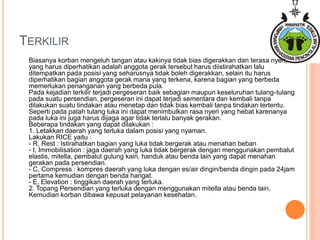 TERKILIR
Biasanya korban mengeluh tangan atau kakinya tidak bias digerakkan dan terasa nyeri,
yang harus diperhatikan adalah anggota gerak tersebut harus diistirahatkan lalu
ditempatkan pada posisi yang seharusnya tidak boleh digerakkan, selain itu harus
diperhatikan bagian anggota gerak mana yang terkena, karena bagian yang berbeda
memerlukan penanganan yang berbeda pula.
Pada kejadian terkilir terjadi pergeseran baik sebagian maupun keseluruhan tulang-tulang
pada suatu persendian, pergeseran ini dapat terjadi sementara dan kembali tanpa
dilakukan suatu tindakan atau menetap dan tidak bias kembali tanpa tindakan tertentu.
Seperti pada patah tulang luka ini dapat menimbulkan rasa nyeri yang hebat karenanya
pada luka ini juga harus dijaga agar tidak terlalu banyak gerakan.
Beberapa tindakan yang dapat dilakukan :
1. Letakkan daerah yang terluka dalam posisi yang nyaman.
Lakukan RICE yaitu :
- R, Rest : Istirahatkan bagian yang luka tidak bergerak atau menahan beban
- I, Immobilisation : jaga daerah yang luka tidak bergerak dengan menggunakan pembalut
elastis, mitella, pembalut gulung kain, handuk atau benda lain yang dapat menahan
gerakan pada persendian.
- C, Compress : kompres daerah yang luka dengan es/air dingin/benda dingin pada 24jam
pertama kemudian dengan benda hangat.
- E, Elevation : tinggikan daerah yang terluka.
2. Topang Persendian yang terluka dengan menggunakan mitella atau benda lain.
Kemudian korban dibawa kepusat pelayanan kesehatan.
 