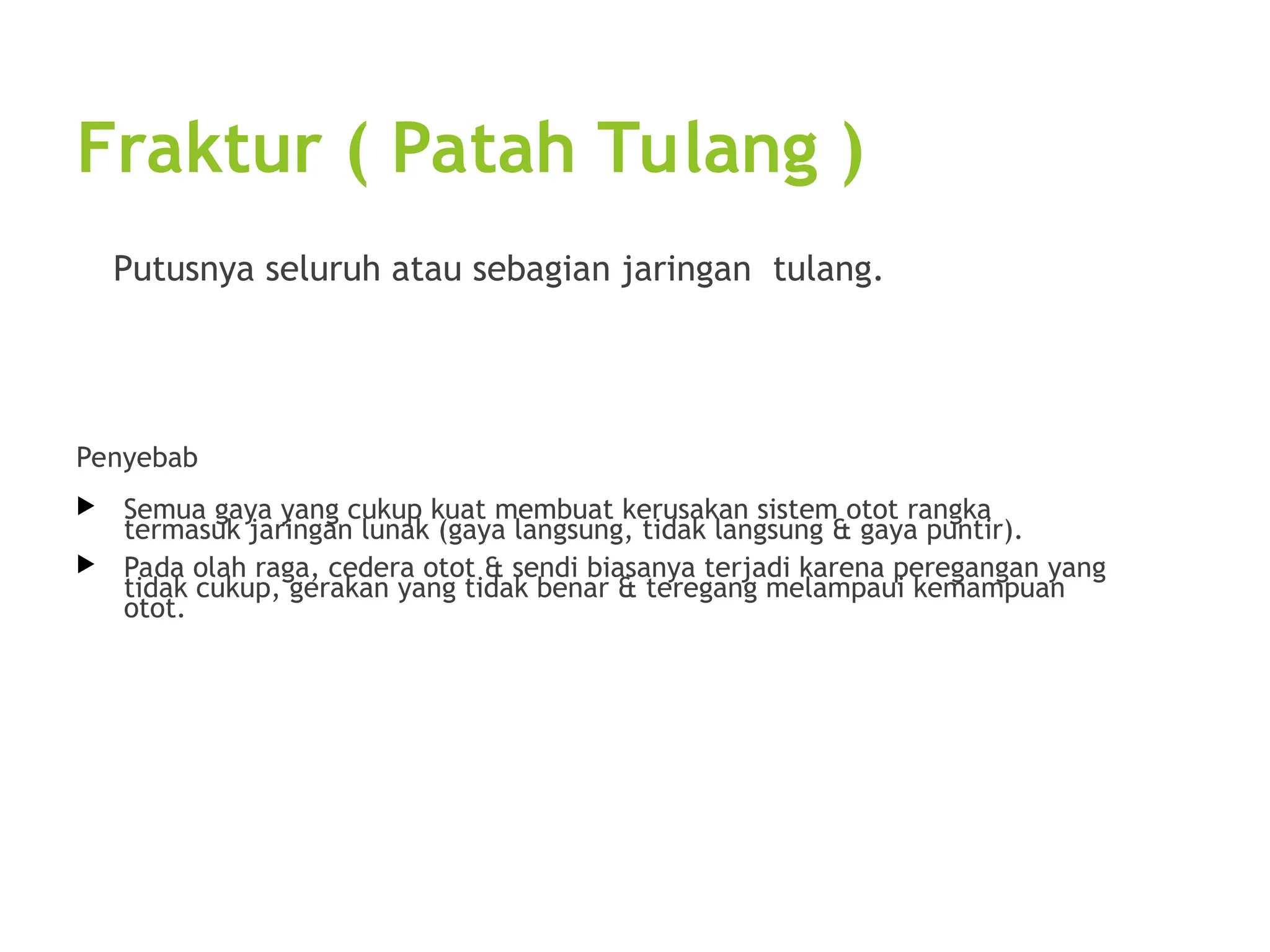 Fraktur ( Patah Tulang )
Putusnya seluruh atau sebagian jaringan tulang.
Penyebab
 Semua gaya yang cukup kuat membuat kerusakan sistem otot rangka
termasuk jaringan lunak (gaya langsung, tidak langsung & gaya puntir).
 Pada olah raga, cedera otot & sendi biasanya terjadi karena peregangan yang
tidak cukup, gerakan yang tidak benar & teregang melampaui kemampuan
otot.
 