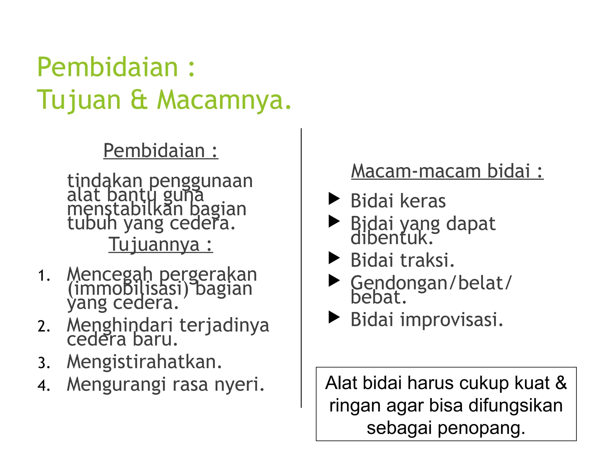 Pembidaian :
Tujuan & Macamnya.
Pembidaian :
tindakan penggunaan
alat bantu guna
menstabilkan bagian
tubuh yang cedera.
Tujuannya :
1. Mencegah pergerakan
(immobilisasi) bagian
yang cedera.
2. Menghindari terjadinya
cedera baru.
3. Mengistirahatkan.
4. Mengurangi rasa nyeri.
Macam-macam bidai :
 Bidai keras
 Bidai yang dapat
dibentuk.
 Bidai traksi.
 Gendongan/belat/
bebat.
 Bidai improvisasi.
Alat bidai harus cukup kuat &
ringan agar bisa difungsikan
sebagai penopang.
 