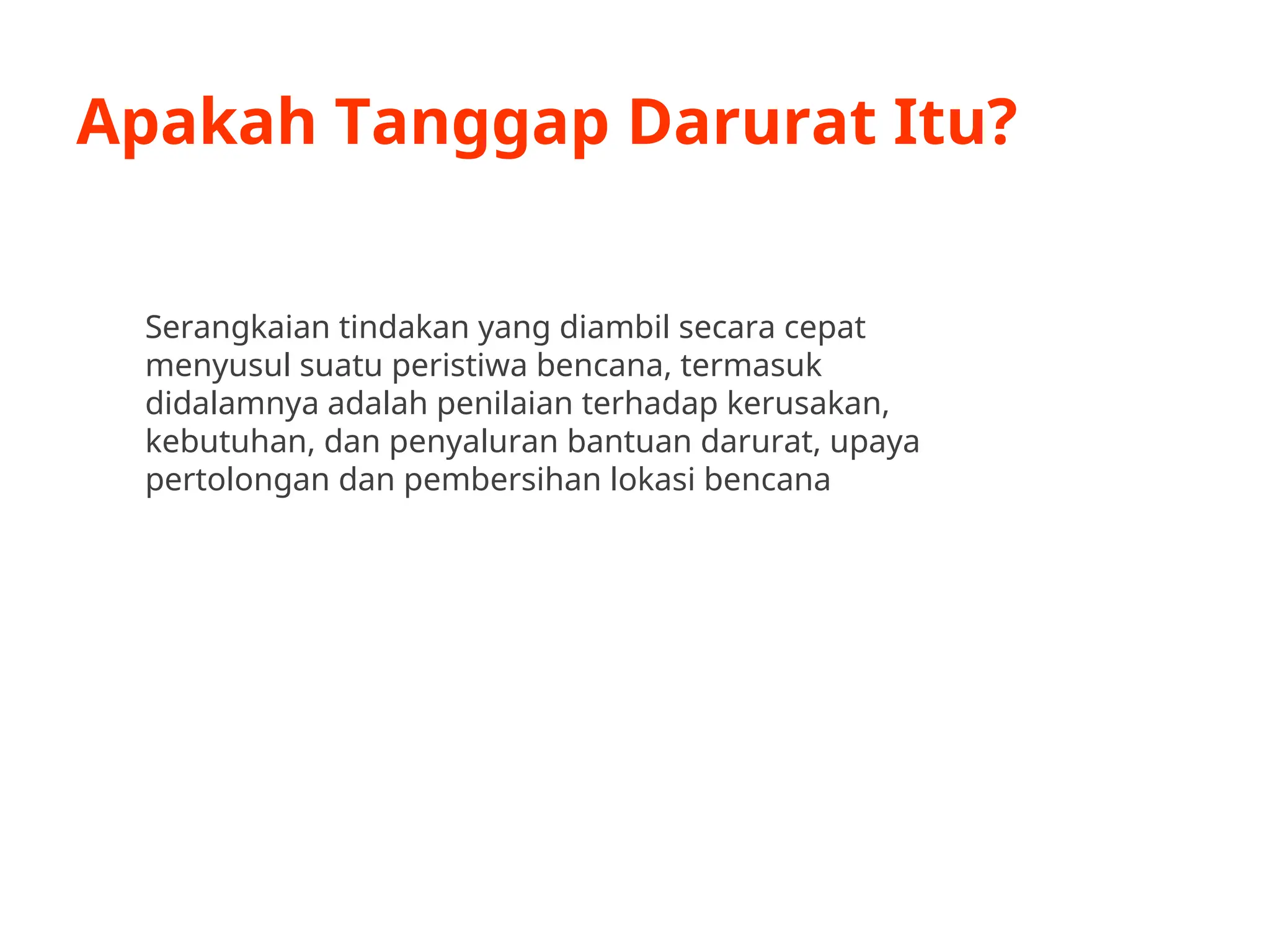 Apakah Tanggap Darurat Itu?
Serangkaian tindakan yang diambil secara cepat
menyusul suatu peristiwa bencana, termasuk
didalamnya adalah penilaian terhadap kerusakan,
kebutuhan, dan penyaluran bantuan darurat, upaya
pertolongan dan pembersihan lokasi bencana
 