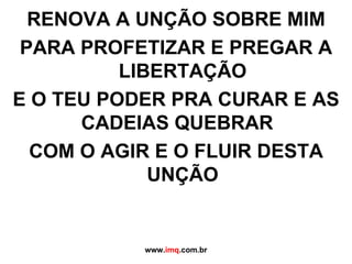 RENOVA A UNÇÃO SOBRE MIM PARA PROFETIZAR E PREGAR A LIBERTAÇÃO E O TEU PODER PRA CURAR E AS CADEIAS QUEBRAR  COM O AGIR E O FLUIR DESTA UNÇÃO www. imq .com.br 