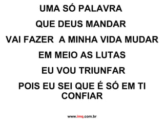 UMA SÓ PALAVRA  QUE DEUS MANDAR  VAI FAZER  A MINHA VIDA MUDAR EM MEIO AS LUTAS EU VOU TRIUNFAR POIS EU SEI QUE É SÓ EM TI CONFIAR www. imq .com.br 
