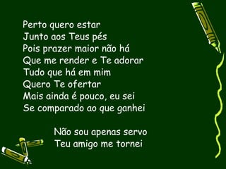 Perto quero estar
Junto aos Teus pés
Pois prazer maior não há
Que me render e Te adorar
Tudo que há em mim
Quero Te ofertar
Mais ainda é pouco, eu sei
Se comparado ao que ganhei

      Não sou apenas servo
      Teu amigo me tornei
 