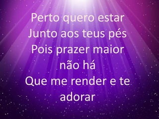 Perto quero estar 
Junto aos teus pés 
Pois prazer maior 
não há 
Que me render e te 
adorar 
 