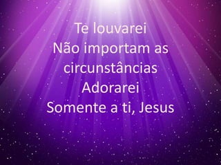 Te louvarei 
Não importam as 
circunstâncias 
Adorarei 
Somente a ti, Jesus 
