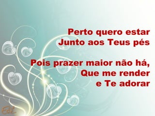 Perto quero estar
Junto aos Teus pés
Pois prazer maior não há,
Que me render
e Te adorar
 