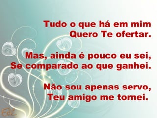 Tudo o que há em mim
Quero Te ofertar.
Mas, ainda é pouco eu sei,
Se comparado ao que ganhei.
Não sou apenas servo,
Teu amigo me tornei.
 