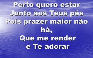 Perto quero estar
Junto aos Teus pés
Pois prazer maior não
há,
Que me render
e Te adorar
 