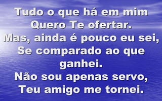 Tudo o que há em mim
Quero Te ofertar.
Mas, ainda é pouco eu sei,
Se comparado ao que
ganhei.
Não sou apenas servo,
Teu amigo me tornei.
 