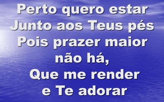 Perto quero estar
Junto aos Teus pés
Pois prazer maior
não há,
Que me render
e Te adorar
 
