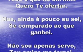 Tudo o que há em mim
Quero Te ofertar.
Mas, ainda é pouco eu sei,
Se comparado ao que
ganhei.
Não sou apenas servo,
 