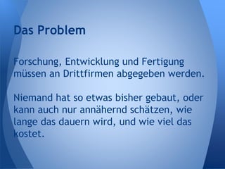 Forschung, Entwicklung und Fertigung
müssen an Drittfirmen abgegeben werden.
Niemand hat so etwas bisher gebaut, oder
kann auch nur annähernd schätzen, wie
lange das dauern wird, und wie viel das
kostet.
Das Problem
 
