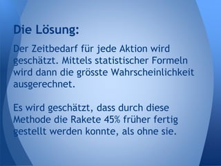 Der Zeitbedarf für jede Aktion wird
geschätzt. Mittels statistischer Formeln
wird dann die grösste Wahrscheinlichkeit
ausgerechnet.
Es wird geschätzt, dass durch diese
Methode die Rakete 45% früher fertig
gestellt werden konnte, als ohne sie.
Die Lösung:
 