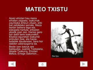 MATEO TXISTU Apaiz ehiztari hau meza ematen zegoela, txakurrak zaunkaka entzun zituen, erbi bat zebilelako seinale. Meza bertan behera laga eta, eskopeta hartuta, erbiaren atzetik joan zen. Harrez gero hor dabil bere txakurrekin. Ekaitza egunetan txakurrei entzuten zaie, eta haize-boladak daudenean, bera hor dabilen adierazgarria da.  Beste izen batzuk ere badauzka, Juanito Txistularia, Abade Txakurra, Ehiztari Beltza, Errege Salomon...  