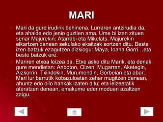 MARI Mari da gure irudirik behinena. Lurraren antzirudia da, eta ahaide edo jenio guztien ama. Ume bi izan zituen senar Majurekin: Atarrabi eta Mikelats. Majurekin elkartzen denean sekulako ekaitzak sortzen ditu. Beste izen batzuk ezagutzen dizkiogu: Maya, Ioana Gorri…eta beste batzuk ere. Mariren etxea leizea da. Etxe asko ditu Marik, eta denak gure mendietan: Anboton, Oizen, Mugarran, Aketegin, Aizkorrin, Txindokin, Murumendin, Gorbeian eta abar. Mari lur barrutik kobazuloetan zehar mugitzen denean, ahuntz edo oilo hankak izaten ditu; eta leizeetatik ateratzen denean, emakume eder moduan azaltzen zaigu.  