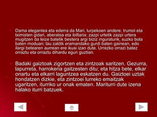 Dama elegantea eta ederra da Mari, lurpekoen andere, trumoi eta tximisten gidari, aberatsa eta ibiltaria: zazpi urtetik zazpi urtera mugitzen da leize batetik bestera argi biziz inguraturik, suzko bola baten moduan; lau zaldik eramandako gurdi baten gainean, edo ilargi betearen aurrean ere ikusi izan dute. Urrezko orrazi batez orraztu eta orraztu dihardu egun guztian. Badaki gaiztoak zigortzen eta zintzoak saritzen. Gezurra, lapurreta, harrokeria gaitzesten ditu; eta hitza bete, elkar onartu eta elkarri laguntzea eskatzen du. Gaiztoei uztak hondatzen dizkie, eta zintzoei lurreko emaitzak ugaritzen, iturriko ur onak ematen. Mariturri dute izena halako iturri batzuek.  