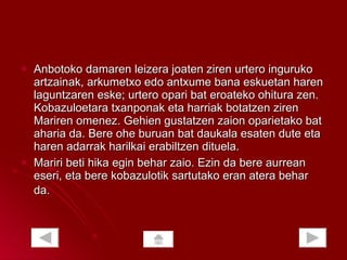 Anbotoko damaren leizera joaten ziren urtero inguruko artzainak, arkumetxo edo antxume bana eskuetan haren laguntzaren eske; urtero opari bat eroateko ohitura zen. Kobazuloetara txanponak eta harriak botatzen ziren Mariren omenez. Gehien gustatzen zaion oparietako bat aharia da. Bere ohe buruan bat daukala esaten dute eta haren adarrak harilkai erabiltzen dituela.  Mariri beti hika egin behar zaio. Ezin da bere aurrean eseri, eta bere kobazulotik sartutako eran atera behar da.   