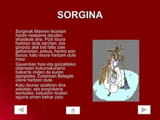 SORGINA Sorginak Mariren leizetan haren neskame dauden ahaideak dira. Pizti itxura hartzen dute sarritan, eta gorputz atal bat falta zaie gehienetan, eskua, hanka edo burua; katu itxura hartzen dute maiz.  Gauerdian hasi eta goizaldeko oilarraren kukurrukuraino bakarrik iristen da euren aginpidea. Zuberoan Belegile izena hartzen dute.  Katu itxuraz azaltzen dira askotan, eta sorginkeria kentzeko, katuaren itzalari egurra eman behar zaio.  