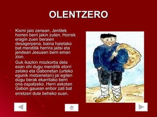 OLENTZERO Kixmi jaio zenean, Jentilek horren berri jakin zuten. Horrek eragin zuen beraien desagerpena, baina haietako bat menditik herrira jaitsi eta jendeari Jesusen berri eman zion.  Guk ikazkin mozkortia dela esan ohi dugu menditik etorri zelako eta Gabonetan (urteko egunik motzenetan) jai egiten dugu berak ekarritako berri ona ospatzeko. Herri askotan Gabon gauean enbor zati bat erretzen dute beheko suan.   