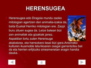 HERENSUGEA Herensugea edo Dragoia mundu osoko  mitologian agertzen den animalia-izakia da, baita Euskal Herriko mitologian ere. Zazpi  buru zituen sugea da. Leize batean bizi zen animaliak eta gizakiak janez. Aspaldian lortu zuten Herensuge  akabatzea, eta harrezkero lasai bizi gara.Antzinako kulturen ikusmolde telurikoaren osagai garrantzitsu bat da eta herrien erlijiozko sinesmenetan eragin handia dauka.  