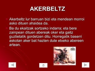 AKERBELTZ Akerbeltz lur barruan bizi eta mendean morroi asko dituen ahaidea da.  Ba du ekaitzak sortzeko indarra; eta bere zainpean dituen abereak oker eta gaitz guztietatik gordetzen ditu. Horregatik baserri askotan aker bat hazten dute etxeko abereen artean.  