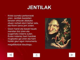 JENTILAK  Kristo aurreko pertsonaiak ziren. Jentilek bazekiten beraien ohiturak aldatuko zituen norbait etorri behar zela, eta Kixmi izena jarri zioten.  Gizon handi eta basati hauek mendian bizi ziren eta izugarrizko indarra zuten. Euren indarrez harri handiak mugitzeko gai ziren eta harri horiek gaur egun monumentu megalitikotzat dauzkagu.   