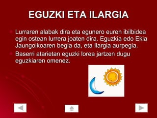 EGUZKI ETA ILARGIA Lurraren alabak dira eta egunero euren ibilbidea egin ostean lurrera joaten dira. Eguzkia edo Ekia Jaungoikoaren begia da, eta Ilargia aurpegia.  Baserri atarietan eguzki lorea jartzen dugu eguzkiaren omenez.  
