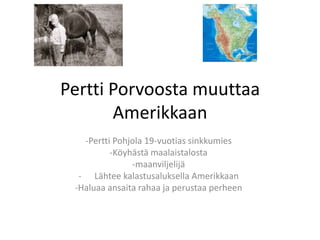 Pertti Porvoosta muuttaa
       Amerikkaan
   -Pertti Pohjola 19-vuotias sinkkumies
          -Köyhästä maalaistalosta
               -maanviljelijä
  - Lähtee kalastusaluksella Amerikkaan
 -Haluaa ansaita rahaa ja perustaa perheen
 