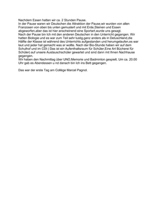 Nachdem Essen hatten wir ca. 2 Stunden Pause.
In der Pause waren wir Deutschen die Attraktion der Pause,wir wurden von allen
Franzosen von oben bis unten gemustert und mit Erde,Steinen und Essen
abgeworfen,aber das ist hier anscheinend eine Sportart,wurde uns gesagt.
Nach der Pause bin Ich mit den anderen Deutschen in den Unterricht gegangen. Wir
hatten Biologie und es war zum Teil sehr lustig,ganz anders als in Detuschland,die
Hälfte der Klasse ist während des Unterrichts aufgestanden und herumgelaufen,es war
laut und jeder hat gemacht was er wollte. Nach der Bio-Stunde haben wir auf dem
Schulhof und im CDI ( Das ist ein Aufenthaltsraum für Schüler,Eine Art Bücherei für
Schüler) auf unsere Austauschschüler gewartet und sind dann mit Ihnen Nachhause
gegangen.
Wir haben den Nachmittag über UNO,Memorie und Badminton gespielt. Um ca. 20.00
Uhr gab es Abendessen u nd danach bin Ich ins Bett gegangen.

Das war der erste Tag am Collège Marcel Pagnol.
 