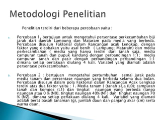 Penelitian terdiri dari beberapa percobaan yaitu :
a.

b.

Percobaan 1, bertujuan untuk mengetahui persentase perkecambahan biji
jarak dari daerah Lampung dan Mataram pada media yang berbeda.
Percobaan disusun Faktorial dalam Rancangan acak Lengkap, dengan
faktor yang dicobakan yaitu asal benih ( Lampung; Mataram) dan media
perkecambahan ( media yang hanya terdiri dari tanah saja, media
campuran tanah dan pupuk kandang dengan perbandingan 1:1; media
campuran tanah dan pasir dengan perbandingan perbandingan 1:1
dimana setiap perlakuan diulang 4 kali. Variabel yang diamati adalah
persentase perkecambahan.
Percobaan 2 : bertujuan mengetahui pertumbuhan semai jarak pada
media tanam dan persentase naungan yang berbeda selama dua bulan.
Percobaan disusun dalam pola Faktorial dalam Rancangan Acak Lengkap
terdiri atas dua faktor yaitu : 1. Media tanam ( (tanah saja (L0); campuran
tanah dan kompos (L1) dan tingkat naungan yang berbeda (tanpa
naungan atau 0 % (N0), tingkat naungan 40% (N1) dan tingkat naungan 70
% (N2). dimana setiap perlakuan diulang 4 kali. Variabel yang diamati
adalah berat basah tanaman (g), jumlah daun dan panjang akar (cm) serta
warna daun.

 