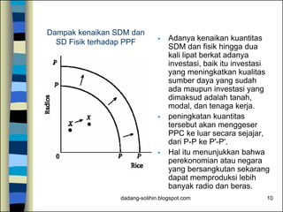 dadang-solihin.blogspot.com 10
Dampak kenaikan SDM dan
SD Fisik terhadap PPF  Adanya kenaikan kuantitas
SDM dan fisik hingga dua
kali lipat berkat adanya
investasi, baik itu investasi
yang meningkatkan kualitas
sumber daya yang sudah
ada maupun investasi yang
dimaksud adalah tanah,
modal, dan tenaga kerja.
 peningkatan kuantitas
tersebut akan menggeser
PPC ke luar secara sejajar,
dari P-P ke P'-P'.
 Hal itu menunjukkan bahwa
perekonomian atau negara
yang bersangkutan sekarang
dapat memproduksi lebih
banyak radio dan beras.
 