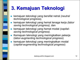 dadang-solihin.blogspot.com 12
3. Kemajuan Teknologi
 kemajuan teknologi yang bersifat netral (neutral
technological progress),
 kemajuan teknologi yang hemat tenaga kerja (labor
saving technological progress), dan
 kemajuan teknologi yang hemat modal (capital-
saving technological progress).
 Kemajuan teknologi yang meningkatkan pekerja
(labor-augmenting technological progress)
 kemajuan teknologi yang meningkatkan modal
(capital-augmenting technological progress)
 