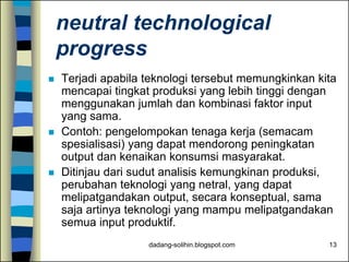 dadang-solihin.blogspot.com 13
neutral technological
progress
 Terjadi apabila teknologi tersebut memungkinkan kita
mencapai tingkat produksi yang lebih tinggi dengan
menggunakan jumlah dan kombinasi faktor input
yang sama.
 Contoh: pengelompokan tenaga kerja (semacam
spesialisasi) yang dapat mendorong peningkatan
output dan kenaikan konsumsi masyarakat.
 Ditinjau dari sudut analisis kemungkinan produksi,
perubahan teknologi yang netral, yang dapat
melipatgandakan output, secara konseptual, sama
saja artinya teknologi yang mampu melipatgandakan
semua input produktif.
 