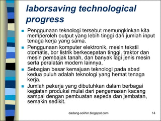 dadang-solihin.blogspot.com 14
laborsaving technological
progress
 Penggunaan teknologi tersebut memungkinkan kita
memperoleh output yang lebih tinggi dari jumlah input
tenaga kerja yang sama.
 Penggunaan komputer elektronik, mesin tekstil
otomatis, bor listrik berkecepatan tinggi, traktor dan
mesin pembajak tanah, dan banyak lagi jenis mesin
serta peralatan modern lainnya,
 Sebagian besar kemajuan teknologi pada abad
kedua puluh adalah teknologi yang hemat tenaga
kerja.
 Jumlah pekerja yang dibutuhkan dalam berbagai
kegiatan produksi mulai dari pengemasan kacang
sampai dengan pembuatan sepeda dan jembatan,
semakin sedikit.
 