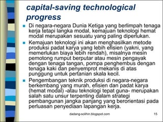 dadang-solihin.blogspot.com 15
capital-saving technological
progress
 Di negara-negara Dunia Ketiga yang berlimpah tenaga
kerja tetapi langka modal, kemajuan teknologi hemat
modal merupakan sesuatu yang paling diperlukan.
 Kemajuan teknologi ini akan menghasilkan metode
produksi padat karya yang lebih efisien (yakni, yang
memerlukan biaya lebih rendah), misalnya mesin
pemotong rumput berputar atau mesin pengayak
dengan tenaga tangan, pompa penghembus dengan
tenaga kaki dan penyemprot mekanis di atas
punggung untuk pertanian skala kecil.
 Pengembangan teknik produksi di negara-negara
berkembang yang murah, efisien dan padat karya
(hemat modal) -atau teknologi tepat guna- merupakan
salah satu unsur terpenting dalam strategi
pembangunan jangka panjang yang berorientasi pada
perluasan penyediaan lapangan kerja.
 