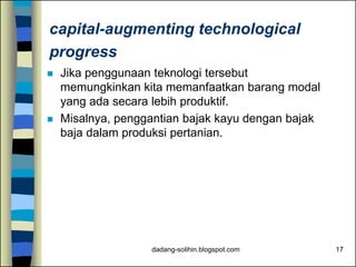 dadang-solihin.blogspot.com 17
capital-augmenting technological
progress
 Jika penggunaan teknologi tersebut
memungkinkan kita memanfaatkan barang modal
yang ada secara lebih produktif.
 Misalnya, penggantian bajak kayu dengan bajak
baja dalam produksi pertanian.
 