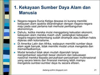 dadang-solihin.blogspot.com 21
1. Kekayaan Sumber Daya Alam dan
Manusia
 Negara-negara Dunia Ketiga dewasa ini kurang memiliki
kekayaan alam apabila dibandingkan dengan negara-negara
maju pada saat pertama kali memulai pembangunan
ekonominya.
 Dahulu, ketika mereka mulai menggalang kekuatan ekonomi,
kekayaan alam mereka masih utuh; sedangkan kekayaan
negara-negara berkembang sudah dirampok atau bahkan habis
diperas oleh kolonialisme.
 Di Amerika Latin dan Afrika, walaupun memiliki sumber daya
alam agak banyak, tidak memiliki modal untuk mengelola dan
memanfaatkannya.
 Modal tersebut tidak akan mudah diperoleh tanpa
mengorbankan sejumlah besar otonomi dan kekuasaan
nasional mereka kepada perusahaan-perusahaan multinasional
yang secara teknis dan finansial memang lebih mampu
mengelola sumber-sumber daya itu secara efisien.
 