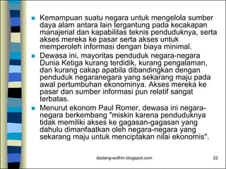 dadang-solihin.blogspot.com 22
 Kemampuan suatu negara untuk mengelola sumber
daya alam antara lain tergantung pada kecakapan
manajerial dan kapabilitas teknis penduduknya, serta
akses mereka ke pasar serta akses untuk
memperoleh informasi dengan biaya minimal.
 Dewasa ini, mayoritas penduduk negara-negara
Dunia Ketiga kurang terdidik, kurang pengalaman,
dan kurang cakap apabila dibandingkan dengan
penduduk negaranegara yang sekarang maju pada
awal pertumbuhan ekonominya. Akses mereka ke
pasar dan sumber informasi pun relatif sangat
terbatas.
 Menurut ekonom Paul Romer, dewasa ini negara-
negara berkembang "miskin karena penduduknya
tidak memiliki akses ke gagasan-gagasan yang
dahulu dimanfaatkan oleh negara-negara yang
sekarang maju untuk menciptakan nilai ekonomis".
 