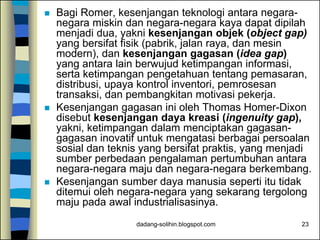 dadang-solihin.blogspot.com 23
 Bagi Romer, kesenjangan teknologi antara negara-
negara miskin dan negara-negara kaya dapat dipilah
menjadi dua, yakni kesenjangan objek (object gap)
yang bersifat fisik (pabrik, jalan raya, dan mesin
modern), dan kesenjangan gagasan (idea gap)
yang antara lain berwujud ketimpangan informasi,
serta ketimpangan pengetahuan tentang pemasaran,
distribusi, upaya kontrol inventori, pemrosesan
transaksi, dan pembangkitan motivasi pekerja.
 Kesenjangan gagasan ini oleh Thomas Homer-Dixon
disebut kesenjangan daya kreasi (ingenuity gap),
yakni, ketimpangan dalam menciptakan gagasan-
gagasan inovatif untuk mengatasi berbagai persoalan
sosial dan teknis yang bersifat praktis, yang menjadi
sumber perbedaan pengalaman pertumbuhan antara
negara-negara maju dan negara-negara berkembang.
 Kesenjangan sumber daya manusia seperti itu tidak
ditemui oleh negara-negara yang sekarang tergolong
maju pada awal industrialisasinya.
 