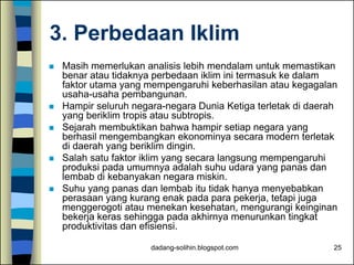 dadang-solihin.blogspot.com 25
3. Perbedaan Iklim
 Masih memerlukan analisis lebih mendalam untuk memastikan
benar atau tidaknya perbedaan iklim ini termasuk ke dalam
faktor utama yang mempengaruhi keberhasilan atau kegagalan
usaha-usaha pembangunan.
 Hampir seluruh negara-negara Dunia Ketiga terletak di daerah
yang beriklim tropis atau subtropis.
 Sejarah membuktikan bahwa hampir setiap negara yang
berhasil mengembangkan ekonominya secara modern terletak
di daerah yang beriklim dingin.
 Salah satu faktor iklim yang secara langsung mempengaruhi
produksi pada umumnya adalah suhu udara yang panas dan
lembab di kebanyakan negara miskin.
 Suhu yang panas dan lembab itu tidak hanya menyebabkan
perasaan yang kurang enak pada para pekerja, tetapi juga
menggerogoti atau menekan kesehatan, mengurangi keinginan
bekerja keras sehingga pada akhirnya menurunkan tingkat
produktivitas dan efisiensi.
 