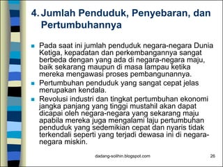 dadang-solihin.blogspot.com 26
4. Jumlah Penduduk, Penyebaran, dan
Pertumbuhannya
 Pada saat ini jumlah penduduk negara-negara Dunia
Ketiga, kepadatan dan perkembangannya sangat
berbeda dengan yang ada di negara-negara maju,
baik sekarang maupun di masa lampau ketika
mereka mengawasi proses pembangunannya.
 Pertumbuhan penduduk yang sangat cepat jelas
merupakan kendala.
 Revolusi industri dan tingkat pertumbuhan ekonomi
jangka panjang yang tinggi mustahil akan dapat
dicapai oleh negara-negara yang sekarang maju
apabila mereka juga mengalami laju pertumbuhan
penduduk yang sedemikian cepat dan nyaris tidak
terkendali seperti yang terjadi dewasa ini di negara-
negara miskin.
 