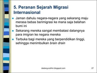 dadang-solihin.blogspot.com 27
5. Peranan Sejarah Migrasi
Internasional
 Jaman dahulu negara-negara yang sekarang maju
merasa bebas berimigrasi ke mana saja belahan
bumi ini
 Sekarang mereka sangat membatasi datangnya
para imigran ke negara mereka
 Terbuka bagi mereka yang berpendidikan tinggi,
sehingga menimbulkan brain drain
 