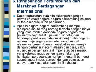 dadang-solihin.blogspot.com 28
6. Rangsangan Pertumbuhan dari
Maraknya Perdagangan
Internasional
 Dasar pertukaran atau nilai tukar perdagangan
(terms of trade) negara-negara berkembang selama
ini terus menunjukkan penurunan.
 Apabila negara-negara berkembang mampu
memproduksi barang-barang tertentu dengan biaya
yang lebih rendah daripada negara-negara maju
(misalnya saja, tekstil, pakaian, sepatu, dan
beberapa produk manufaktur ringan) maka negara-
negara maju segera mencoba menghambat
masuknya barang-barang tersebut ke negaranya
dengan berbagai macam alasan dan cara, yakni
mulai dari pengenaan tarif impor atau bea masuk
yang kelewat tinggi, pengenaan aneka rupa
hambatan perdagangan nontarif (nontariff barriers)
seperti kuota impor, sampai dengan penerapan
persyaratan kesehatan dan ijin-ijin khusus.
 