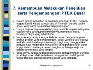 dadang-solihin.blogspot.com 29
7. Kemampuan Melakukan Penelitian
serta Pengembangan IPTEK Dasar
 Dalam bidang penelitian serta pengembangan IPTEK, negara-
negara Dunia Ketiga sampai sejauh ini masih berada dalam
posisi yang sama sekali tidak menguntungkan
 Hanya negara-negara makmur yang memiliki surplus kekayaan
sajalah yang sanggup melakukannya, mengingat begitu
besarnya biaya yang dibutuhkan.
 Negara-negara kaya sangat tertarik untuk mengembangkan
produk-produk yang serba canggih, pasar yang seluas-luasnya,
metode produksi dengan teknologi tinggi yang menggunakan
banyak input modal dan manajemen serta pengetahuan yang
tinggi, dalam usahanya untuk menghemat tenaga kerja dan
bahan-bahan baku yang langka.
 Sebaliknya, negaranegara miskin lebih berkepentingan dengan
produk-produk relatif sederhana, menghemat modal, padat
karya dan bisa diproduksi untuk pasar yang terbatas.
 