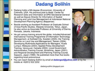 dadang-solihin.blogspot.com 3
 Dadang holds a MA degree (Economics), University of
Colorado, USA. His previous post is Head, Center for
Research Data and Information at DPD Secretariat General
as well as Deputy Director for Information of Spatial
Planning and Land Use Management at Indonesian National
Development Planning Agency (Bappenas).
 Beside working as Assistant Professor at Graduate School
of Asia-Pacific Studies, Waseda University, Tokyo, Japan,
he also active as Associate Professor at University of Darma
Persada, Jakarta, Indonesia.
 He got various training around the globe, included Advanced
International Training Programme of Information Technology
Management, at Karlstad City, Sweden (2005); the Training
Seminar on Land Use and Management, Taiwan (2004);
Developing Multimedia Applications for Managers, Kuala
Lumpur, Malaysia (2003); Applied Policy Development
Training, Vancouver, Canada (2002); Local Government
Administration Training Course, Hiroshima, Japan (2001);
and Regional Development and Planning Training Course,
Sapporo, Japan (1999). He published more than five books
regarding local autonomous.
 You can reach Dadang Solihin by email at dadangsol@yahoo.com or by his
mobile at +62812 932 2202
 