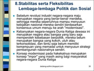 dadang-solihin.blogspot.com 30
8.Stabilitas serta Fleksibilitas
Lembaga-lembaga Politik dan Sosial
 Sebelum revolusi industri negara-negara maju
merupakan negara yang benar-benar merdeka,
sehingga mereka sepenuhnya mampu menyusun
kebijakan nasional mereka sendiri berdasarkan
konsensus umum menuju ke arah "modernisasi".
 Kebanyakan negara-negara Dunia Ketiga dewasa ini
merupakan negara atau bangsa yang baru saja
memperoleh kebebasan berpolitik, mereka belum
merupakan bangsa yang kokoh, utuh atau
terkonsolidasi, dan tentu saja belum memiliki
kemampuan yang memadai untuk menyusun strategi
pembangunan nasionalnya sendiri.
 Konsep modernisasi pada hakekatnya merupakan
konsep "impor" yang masih asing bagi masyarakat
negara-negara Dunia Ketiga
 