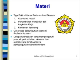 Materi
 Tiga Faktor Utama Pertumbuhan Ekonomi
1. Akumulasi modal
2. Pertumbuhan Penduduk dan
Angkatan Kerja
3. Kemajuan Teknologi
 Ciri proses pertumbuhan ekonomi
Profesor Kuznets
 Delapan perbedaan yang mempengaruhi
prospek pertumbuhan ekonomi dan
syarat-syarat terlaksananya
pembangunan ekonomi modern
4dadang-solihin.blogspot.com
 