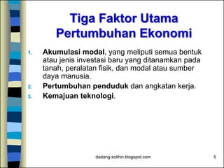dadang-solihin.blogspot.com 5
Tiga Faktor Utama
Pertumbuhan Ekonomi
1. Akumulasi modal, yang meliputi semua bentuk
atau jenis investasi baru yang ditanamkan pada
tanah, peralatan fisik, dan modal atau sumber
daya manusia.
2. Pertumbuhan penduduk dan angkatan kerja.
3. Kemajuan teknologi.
 